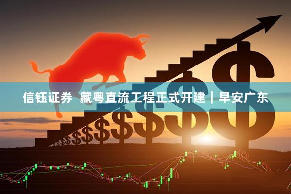 信钰证券  藏粤直流工程正式开建｜早安广东