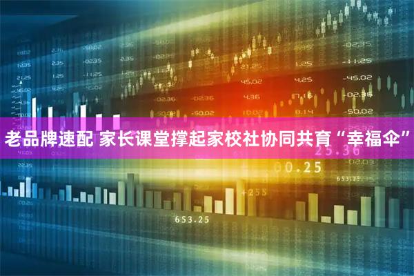 老品牌速配 家长课堂撑起家校社协同共育“幸福伞”