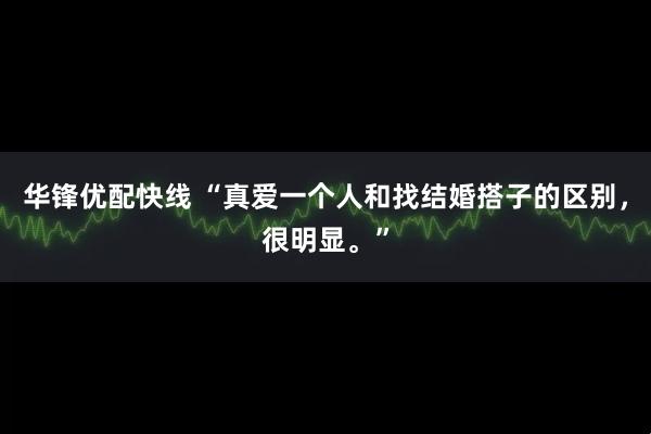 华锋优配快线 “真爱一个人和找结婚搭子的区别，很明显。”