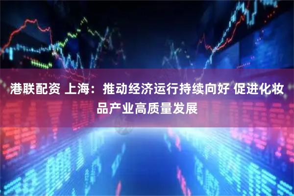 港联配资 上海：推动经济运行持续向好 促进化妆品产业高质量发展