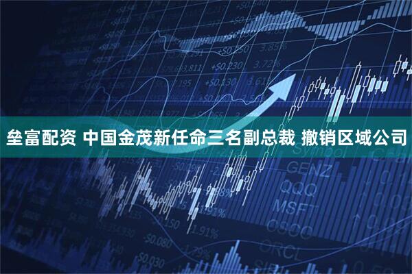 垒富配资 中国金茂新任命三名副总裁 撤销区域公司