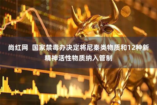 尚红网  国家禁毒办决定将尼秦类物质和12种新精神活性物质纳入管制