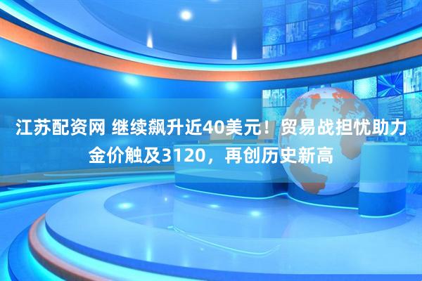 江苏配资网 继续飙升近40美元！贸易战担忧助力金价触及3120，再创历史新高