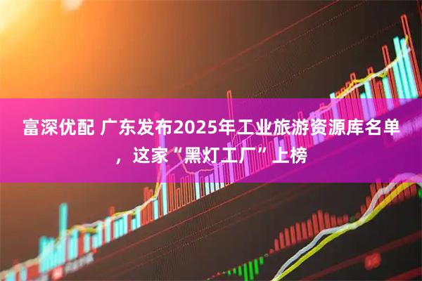 富深优配 广东发布2025年工业旅游资源库名单，这家“黑灯工厂”上榜