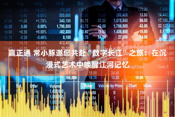 赢正通 常小豚邀您共赴“数字长江”之旅：在沉浸式艺术中唤醒江河记忆