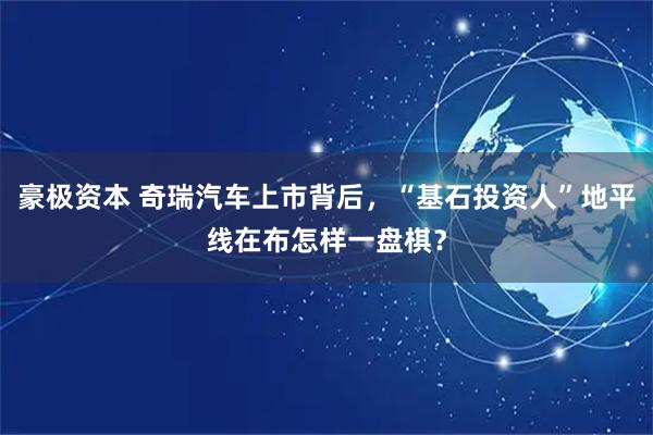 豪极资本 奇瑞汽车上市背后，“基石投资人”地平线在布怎样一盘棋？