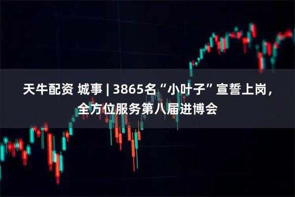 天牛配资 城事 | 3865名“小叶子”宣誓上岗,全方位服务第八届进博会