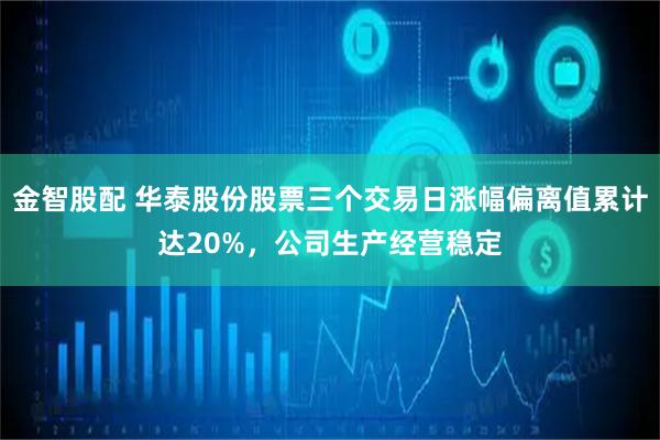 金智股配 华泰股份股票三个交易日涨幅偏离值累计达20%，公司生产经营稳定