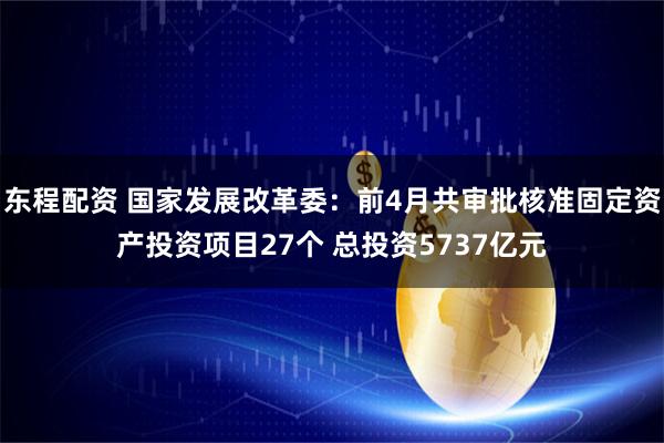 东程配资 国家发展改革委：前4月共审批核准固定资产投资项目27个 总投资5737亿元