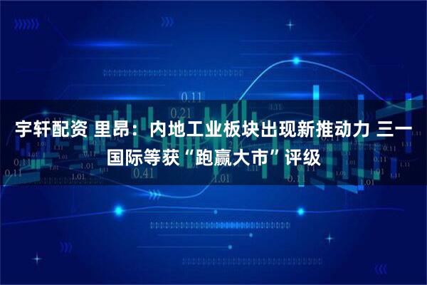 宇轩配资 里昂：内地工业板块出现新推动力 三一国际等获“跑赢大市”评级