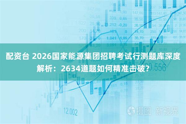 配资台 2026国家能源集团招聘考试行测题库深度解析：2634道题如何精准击破？