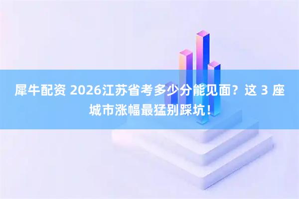 犀牛配资 2026江苏省考多少分能见面？这 3 座城市涨幅最猛别踩坑！