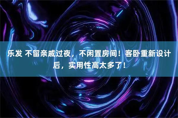 乐发 不留亲戚过夜，不闲置房间！客卧重新设计后，实用性高太多了！