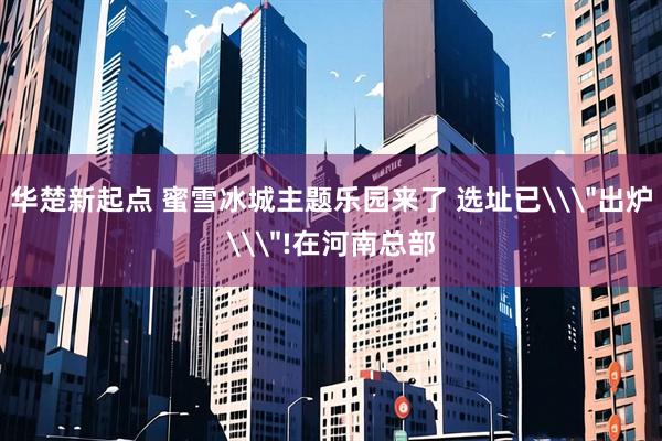 华楚新起点 蜜雪冰城主题乐园来了 选址已\＂出炉\＂!在河南总部