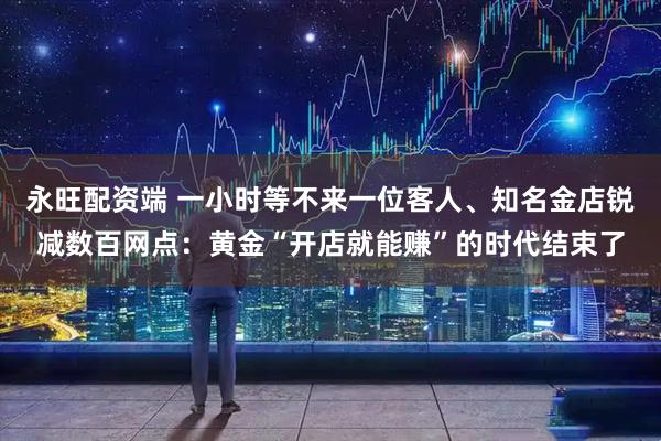永旺配资端 一小时等不来一位客人、知名金店锐减数百网点：黄金“开店就能赚”的时代结束了
