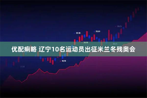 优配痢略 辽宁10名运动员出征米兰冬残奥会