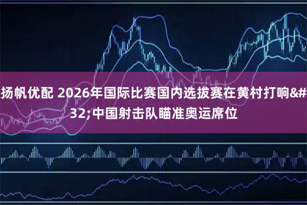 扬帆优配 2026年国际比赛国内选拔赛在黄村打响 中国射击队瞄准奥运席位