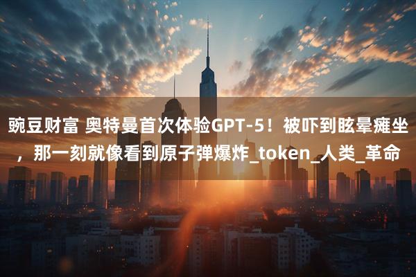 豌豆财富 奥特曼首次体验GPT-5！被吓到眩晕瘫坐，那一刻就像看到原子弹爆炸_token_人类_革命