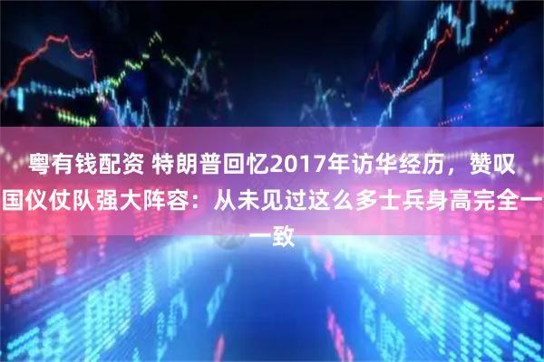 粤有钱配资 特朗普回忆2017年访华经历，赞叹中国仪仗队强大阵容：从未见过这么多士兵身高完全一致