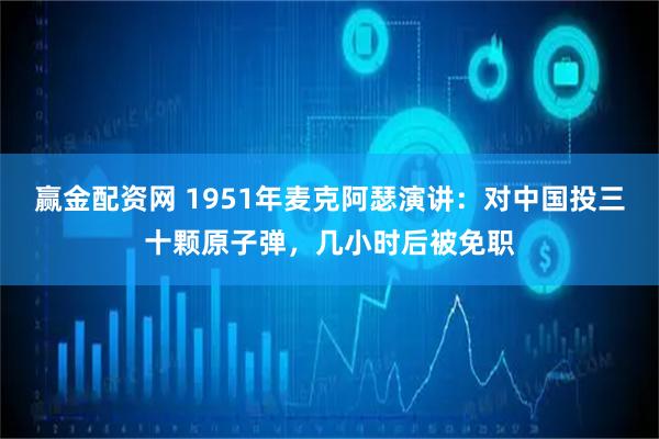 赢金配资网 1951年麦克阿瑟演讲：对中国投三十颗原子弹，几小时后被免职