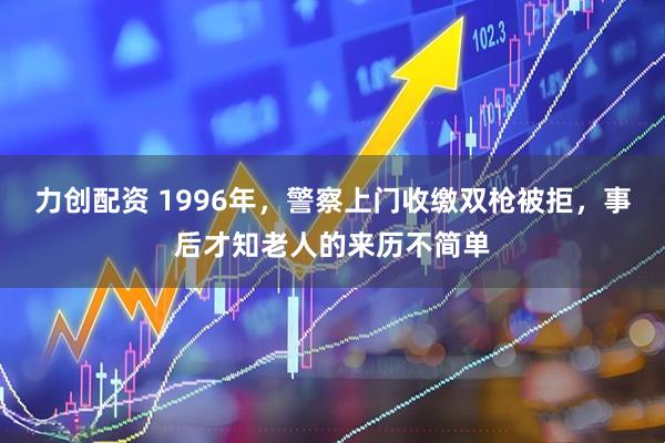力创配资 1996年，警察上门收缴双枪被拒，事后才知老人的来历不简单
