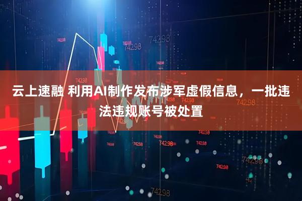 云上速融 利用AI制作发布涉军虚假信息，一批违法违规账号被处置
