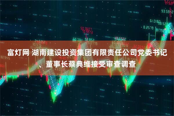 富灯网 湖南建设投资集团有限责任公司党委书记、董事长蔡典维接受审查调查